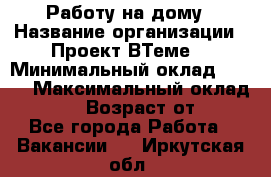 Работу на дому › Название организации ­ Проект ВТеме  › Минимальный оклад ­ 600 › Максимальный оклад ­ 3 000 › Возраст от ­ 18 - Все города Работа » Вакансии   . Иркутская обл.